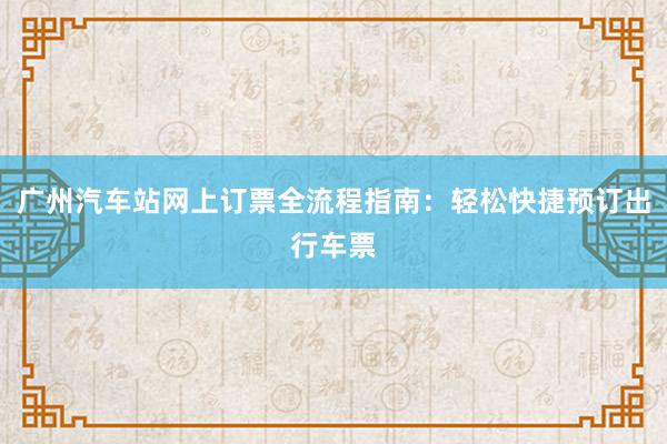 广州汽车站网上订票全流程指南：轻松快捷预订出行车票